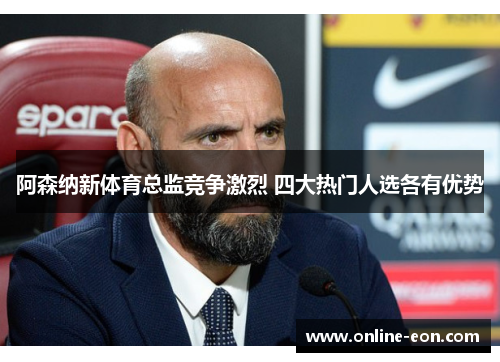 阿森纳新体育总监竞争激烈 四大热门人选各有优势