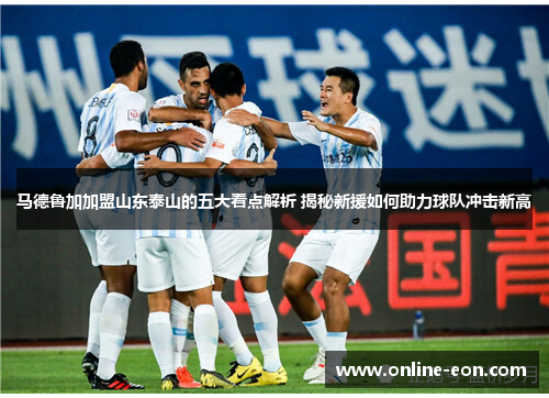 马德鲁加加盟山东泰山的五大看点解析 揭秘新援如何助力球队冲击新高