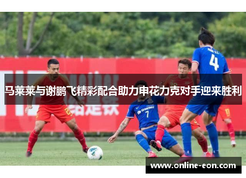 马莱莱与谢鹏飞精彩配合助力申花力克对手迎来胜利